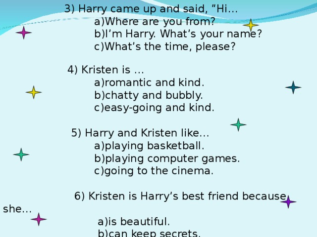 3) Harry came up and said, “Hi…  a)Where are you from?  b)I’m Harry. What’s your name?  c)What’s the time, please?  4) Kristen is …  a)romantic and kind.  b)chatty and bubbly.  c)easy-going and kind.  5) Harry and Kristen like…  a)playing basketball.  b)playing computer games.  c)going to the cinema.  6) Kristen is Harry’s best friend because she…  a)is beautiful.  b)can keep secrets.  c) looks cool.