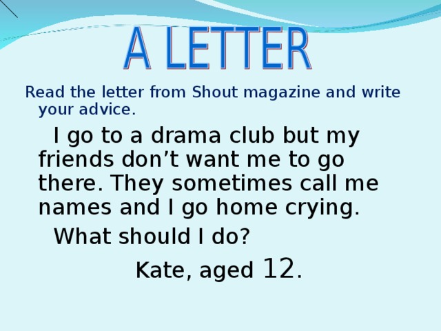 Read the letter from Shout magazine and write your advice.  I go to a drama club but my friends don’t want me to go there. They sometimes call me names and I go home crying.  What should I do? Kate, aged 12 .