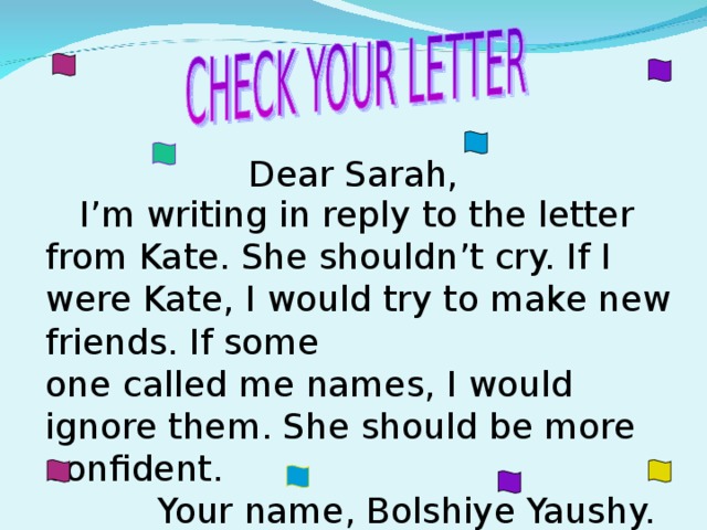 Dear Sarah,  I’m writing in reply to the letter from Kate. She shouldn’t cry. If I were Kate, I would try to make new friends. If some one called me names, I would ignore them. She should be more confident.  Your name, Bolshiye Yaushy.