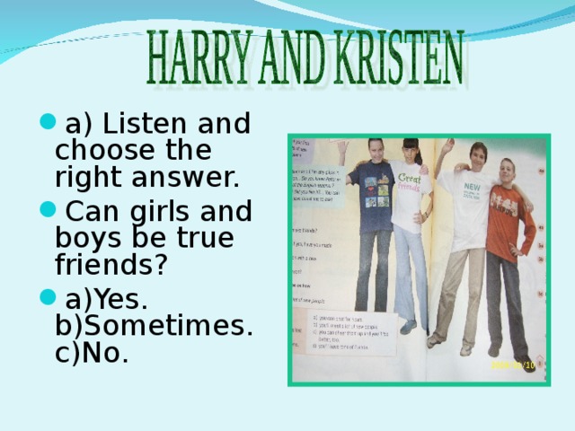 a) Listen and choose the right answer. Can girls and boys be true friends? a)Yes. b)Sometimes. c)No .