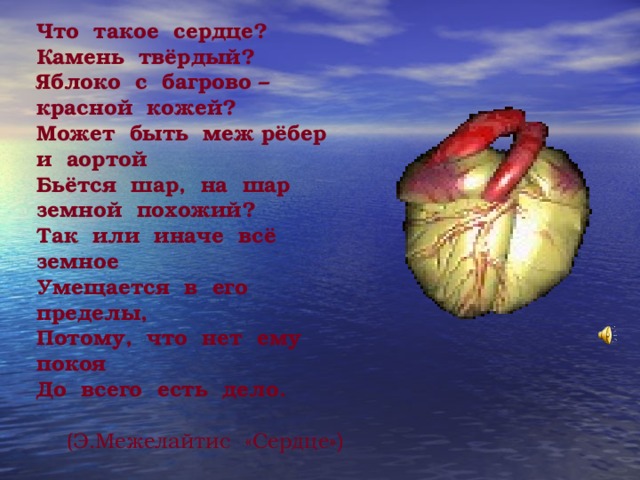 Что такое сердце? Камень твёрдый? Яблоко с багрово – красной кожей? Может быть меж рёбер и аортой Бьётся шар, на шар земной похожий? Так или иначе всё земное Умещается в его пределы, Потому, что нет ему покоя До всего есть дело.  (Э.Межелайтис «Сердце» )