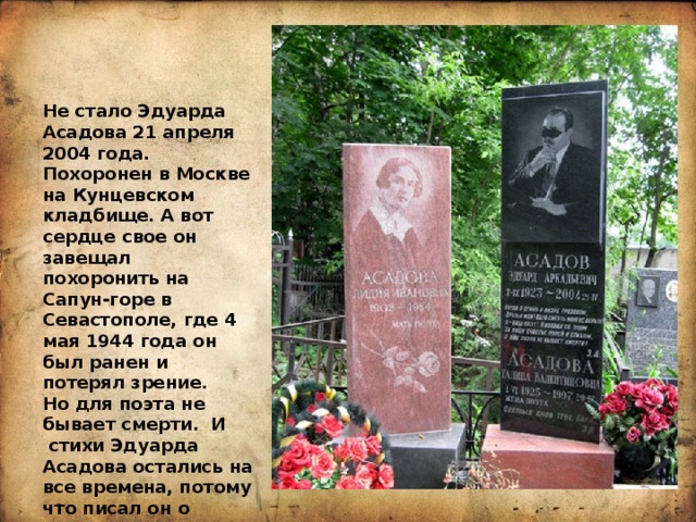 Не стало Эдуарда Асадова 21 апреля 2004 года. Похоронен в Москве на Кунцевском кладбище. А вот сердце свое он завещал похоронить на Сапун-горе в Севастополе, где 4 мая 1944 года он был ранен и потерял зрение. Но для поэта не бывает смерти.  И  стихи Эдуарда Асадова остались на все времена, потому что писал он о вечном.