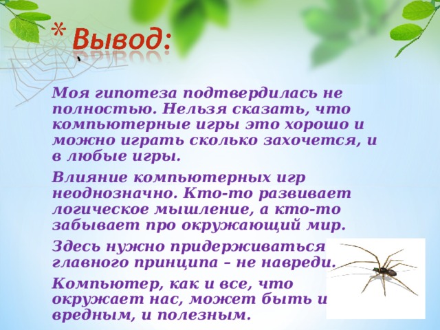 Моя гипотеза подтвердилась не полностью. Нельзя сказать, что компьютерные игры это хорошо и можно играть сколько захочется, и в любые игры. Влияние компьютерных игр неоднозначно. Кто-то развивает логическое мышление, а кто-то забывает про окружающий мир. Здесь нужно придерживаться главного принципа – не навреди. Компьютер, как и все, что окружает нас, может быть и вредным, и полезным.