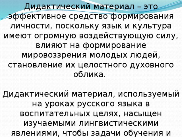 Дидактический материал – это эффективное средство формирования личности, поскольку язык и культура имеют огромную воздействующую силу, влияют на формирование мировоззрения молодых людей, становление их целостного духовного облика. Дидактический материал, используемый на уроках русского языка в воспитательных целях, насыщен изучаемыми лингвистическими явлениями, чтобы задачи обучения и воспитания решались одновременно и не в ущерб друг другу.