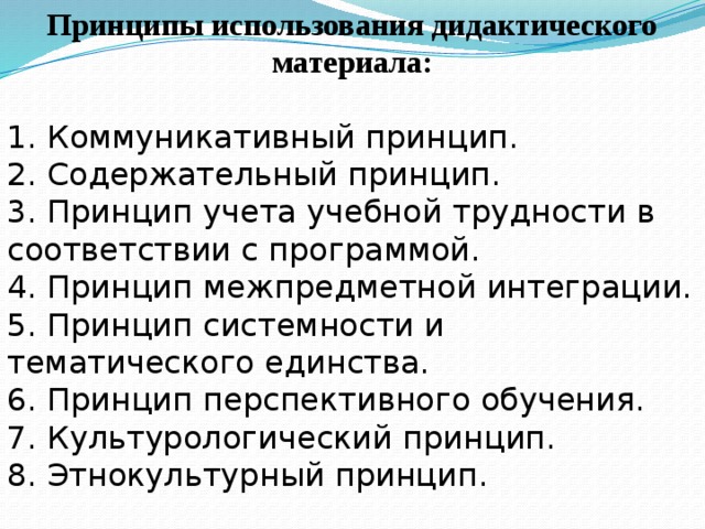 Принципы использования дидактического материала:  1. Коммуникативный принцип. 2. Содержательный принцип. 3. Принцип учета учебной трудности в соответствии с программой. 4. Принцип межпредметной интеграции. 5. Принцип системности и тематического единства. 6. Принцип перспективного обучения. 7. Культурологический принцип. 8. Этнокультурный принцип.