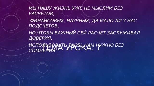 Мы нашу жизнь уже не мыслим без расчетов,  Финансовых, научных, да мало ли у нас подсчетов, Но чтобы важный сей расчет заслуживал доверия, Использовать Excel нам нужно без сомнения Тема урока: ?