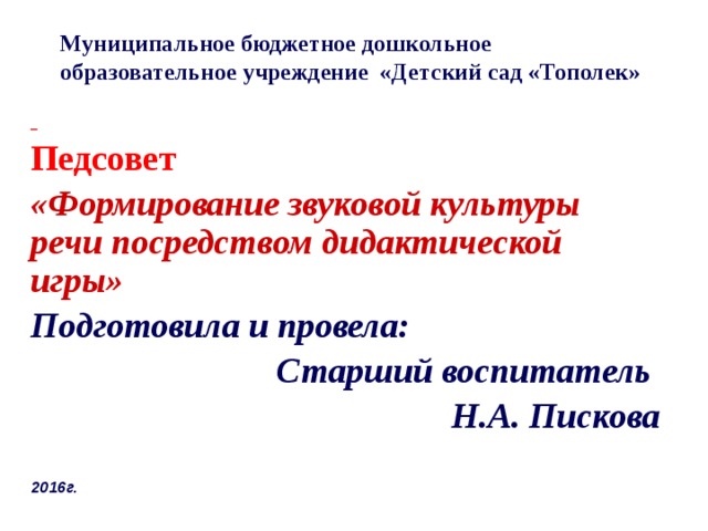 Муниципальное бюджетное дошкольное образовательное учреждение «Детский сад «Тополек»  Педсовет «Формирование звуковой культуры речи посредством дидактической игры» Подготовила и провела: Старший воспитатель Н.А. Пискова   2016г.