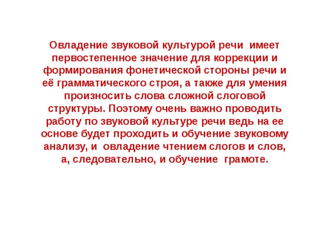 Овладение звуковой культурой речи имеет первостепенное значение для коррекции и формирования фонетической стороны речи и её грамматического строя, а также для умения произносить слова сложной слоговой структуры. Поэтому очень важно проводить работу по звуковой культуре речи ведь на ее основе будет проходить и обучение звуковому анализу, и овладение чтением слогов и слов, а, следовательно, и обучение грамоте.