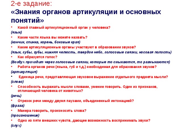 2-е задание:   «Знания органов артикуляции и основных понятий» Какой главный артикуляционный орган у человека? (язык) Какие части языка вы можете назвать? (кончик, спинка, корень, боковые края) Какие артикуляционные органы участвуют в образовании звуков? (язык, губы, зубы, нижняя челюсть, твердое небо, голосовые связки, носовая полость) Как образуется голос? (Воздух проходит через голосовые связки, которые то смыкаются, то размыкаются) Работа органов речи (языка, губ и т.д.) необходимая для образования звуков? (артикуляция)  Единица речи, представляющая звуковое выражение отдельного предмета мысли? (слово) Способность выражать мысли словами, умение говорить. Один из признаков, отличающий человека от животных? (речь) Отрезок речи между двумя паузами, объединенный интонацией? (фраза) Манера говорить, произносить слова? (произношение) Одно из пяти внешних чувств, дающее возможность воспринимать звуки? (слух)