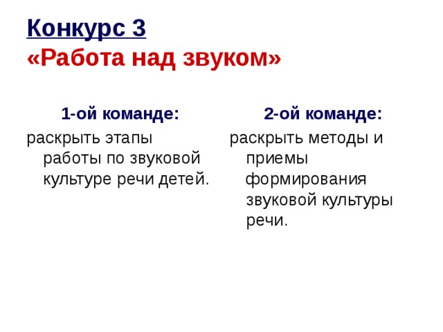 Конкурс 3   «Работа над звуком» 1-ой команде: 2-ой команде: раскрыть этапы работы по звуковой культуре речи детей. раскрыть методы и приемы формирования звуковой культуры речи.