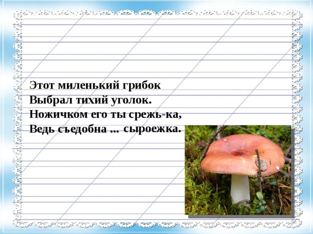 Этот миленький грибок Выбрал тихий уголок. Ножичком его ты срежь-ка, Ведь съедобна ...  сыроежка.