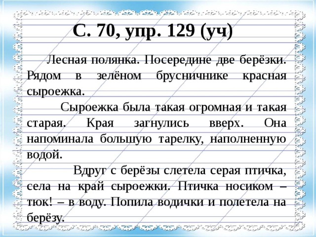 С. 70, упр. 129 (уч)   Лесная полянка. Посередине две берёзки. Рядом в зелёном брусничнике красная сыроежка.  Сыроежка была такая огромная и такая старая. Края загнулись вверх. Она напоминала большую тарелку, наполненную водой.  Вдруг с берёзы слетела серая птичка, села на край сыроежки. Птичка носиком – тюк! – в воду. Попила водички и полетела на берёзу.