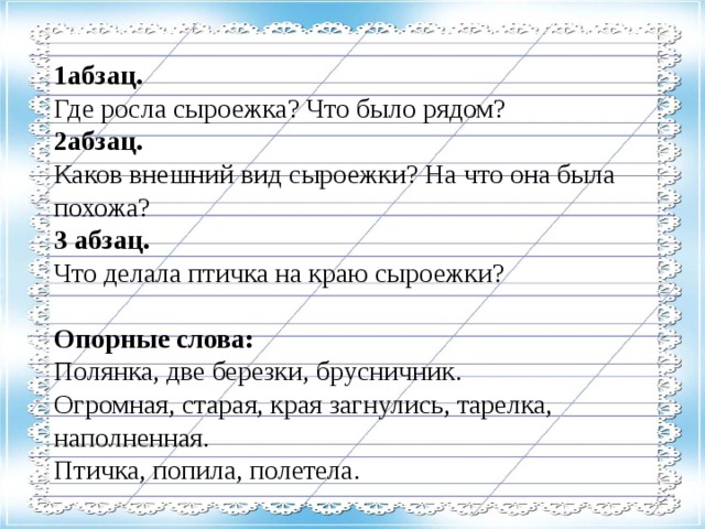 1абзац. Где росла сыроежка? Что было рядом? 2абзац. Каков внешний вид сыроежки? На что она была похожа? 3 абзац. Что делала птичка на краю сыроежки? Опорные слова: Полянка, две березки, брусничник. Огромная, старая, края загнулись, тарелка, наполненная. Птичка, попила, полетела.