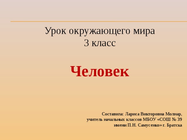 Урок окружающего мира 3 класс Человек Составила: Лариса Викторовна Молнар, учитель начальных классов МБОУ «СОШ № 39 имени П.Н. Самусенко» г. Братска