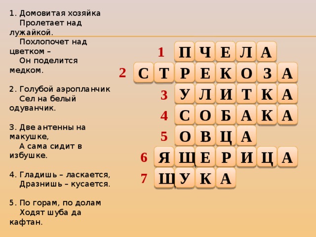 1. Домовитая хозяйка  Пролетает над лужайкой.  Похлопочет над цветком –  Он поделится медком. 2. Голубой аэропланчик  Сел на белый одуванчик. 3. Две антенны на макушке,  А сама сидит в избушке. 4. Гладишь – ласкается,  Дразнишь – кусается. 5. По горам, по долам  Ходят шуба да кафтан. 6. Зеленый поясок  В траве затерялся. 7. Хвостиком виляет,  Зубаста, а не лает. 1 П Ч Е Л А 2 О З А К Т Е С Р Л И Т К А У 3 С Б А К А О 4 5 А В Ц О Е Р И Ц А Щ Я 6 Щ У К А 7