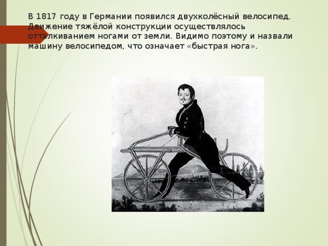 В 1817 году в Германии появился двухколёсный велосипед. Движение тяжёлой конструкции осуществлялось отталкиванием ногами от земли. Видимо поэтому и назвали машину велосипедом, что означает «быстрая нога».