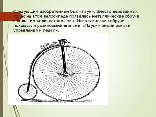 Следующим изобретением был «паук». Вместо деревянных колёс на этом велосипеде появились металлические обручи с большим количеством спиц. Металлические обручи покрывали резиновыми шинами. «Пауки» имели рычаги управления и педали.