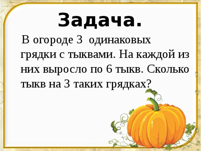 Задача.    В огороде 3  одинаковых грядки с тыквами. На каждой из них выросло по 6 тыкв. Сколько тыкв на 3 таких грядках?