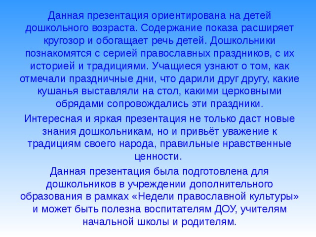 Данная презентация ориентирована на детей дошкольного возраста. Содержание показа расширяет кругозор и обогащает речь детей. Дошкольники познакомятся с серией православных праздников, с их историей и традициями. Учащиеся узнают о том, как отмечали праздничные дни, что дарили друг другу, какие кушанья выставляли на стол, какими церковными обрядами сопровождались эти праздники.  Интересная и яркая презентация не только даст новые знания дошкольникам, но и привьёт уважение к традициям своего народа, правильные нравственные ценности.  Данная презентация была подготовлена для дошкольников в учреждении дополнительного образования в рамках «Недели православной культуры» и может быть полезна воспитателям ДОУ, учителям начальной школы и родителям.