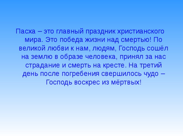 Пасха – это главный праздник христианского мира. Это победа жизни над смертью! По великой любви к нам, людям, Господь сошёл на землю в образе человека, принял за нас страдание и смерть на кресте. На третий день после погребения свершилось чудо – Господь воскрес из мёртвых!