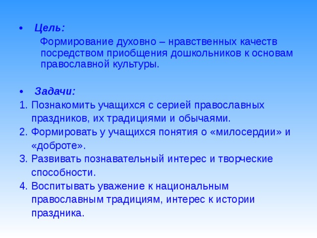 •  Цель:  Формирование духовно – нравственных качеств посредством приобщения дошкольников к основам православной культуры. • Задачи: 1. Познакомить учащихся с серией православных  праздников, их традициями и обычаями. 2. Формировать у учащихся понятия о «милосердии» и  «доброте». 3. Развивать познавательный интерес и творческие  способности. 4. Воспитывать уважение к национальным  православным традициям, интерес к истории  праздника.