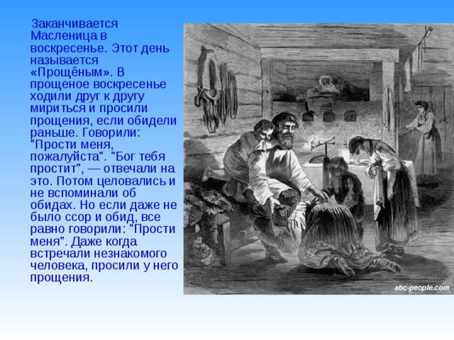 Заканчивается Масленица в воскресенье. Этот день называется «Прощёным». В прощеное воскресенье ходили друг к другу мириться и просили прощения, если обидели раньше. Говорили: 