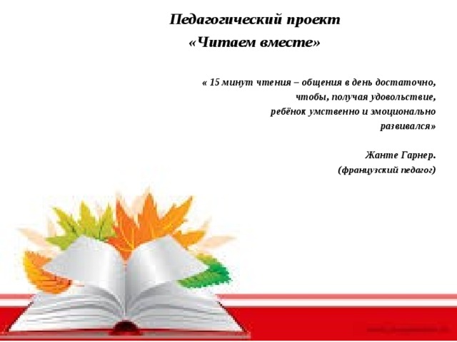 Педагогический проект «Читаем вместе»  « 15 минут чтения – общения в день достаточно, чтобы, получая удовольствие, ребёнок умственно и эмоционально развивался»  Жанте Гарнер. ( французский педагог )