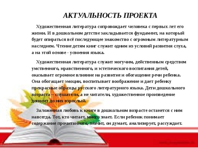 АКТУАЛЬНОСТЬ ПРОЕКТА Художественная литература сопровождает человека с первых лет его жизни. И в дошкольном детстве закладывается фундамент, на который будет опираться всё последующее знакомство с огромным литературным наследием. Чтение детям книг служит одним из условий развития слуха, а на этой основе - усвоения языка. Художественная литература служит могучим, действенным средством умственного, нравственного, и эстетического воспитания детей, оказывает огромное влияние на развитие и обогащение речи ребенка. Она обогащает эмоции, воспитывает воображение и дает ребенку прекрасные образцы русского литературного языка.  Дети дошкольного возраста – слушатели, а не читатели, художественное произведение доносит до них взрослый. Заложенная любовь к книге в дошкольном возрасте останется с ним навсегда. Тот, кто читает, много знает. Если ребенок понимает содержание прочитанного, значит, он думает, анализирует, рассуждает.