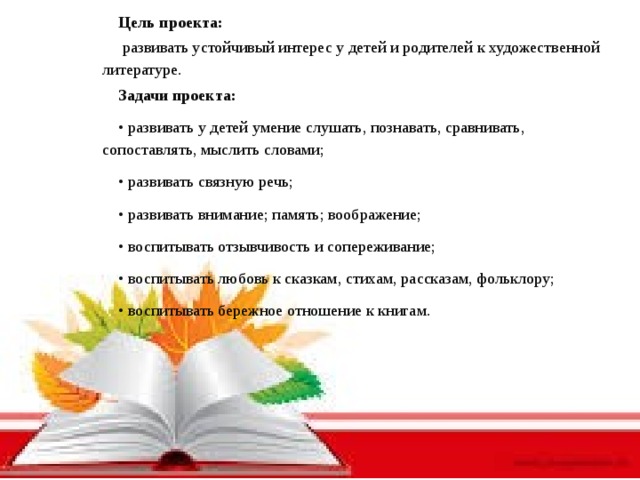 Цель проекта:   развивать устойчивый интерес у детей и родителей к художественной литературе. Задачи проекта: • развивать у детей умение слушать, познавать, сравнивать, сопоставлять, мыслить словами; • развивать связную речь; • развивать внимание; память; воображение; • воспитывать отзывчивость и сопереживание; • воспитывать любовь к сказкам, стихам, рассказам, фольклору; • воспитывать бережное отношение к книгам.