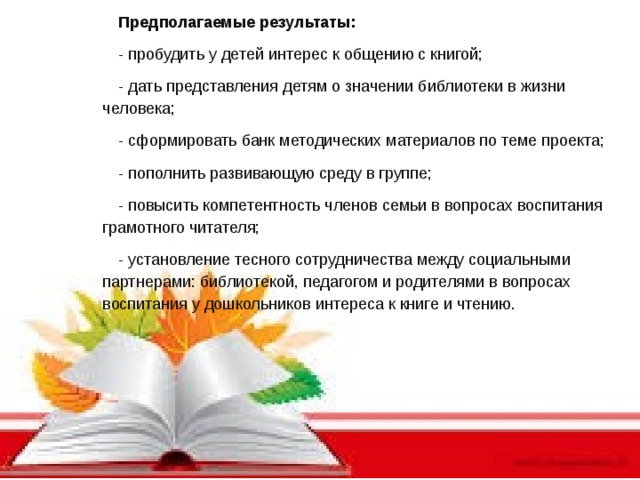 Предполагаемые результаты: - пробудить у детей интерес к общению с книгой; - дать представления детям о значении библиотеки в жизни человека; - сформировать банк методических материалов по теме проекта; - пополнить развивающую среду в группе; - повысить компетентность членов семьи в вопросах воспитания грамотного читателя; - установление тесного сотрудничества между социальными партнерами: библиотекой, педагогом и родителями в вопросах воспитания у дошкольников интереса к книге и чтению.