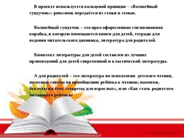 В проекте используется кольцевой принцип – «Волшебный сундучок»: рюкзачок передаётся из семьи в семью.  Волшебный сундучок – это ярко оформленная стилизованная коробка, в которую помещаются книги для детей, тетради для ведения читательского дневника, литература для родителей.  Комплект литературы для детей составлен из лучших произведений для детей современной и классической литературы.  А для родителей – это литература по психологии детского чтения, полезные советы по приобщению ребёнка к чтению; памятки, буклеты на тему «секреты для взрослых», или «Как стать родителем читающего ребёнка»