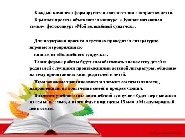 Каждый комплект формируется в соответствии с возрастом детей. В рамках проекта объявляется конкурс «Лучшая читающая семья», фотоконкурс «Мой волшебный сундучок».  Для поддержки проекта в группах проводятся литературно-игровые мероприятия по книгам из «Волшебного сундучка». Такие формы работы будут способствовать знакомству детей и родителей с лучшими произведениями детской литературы, общению на тему прочитанных книг родителей и детей. Немаловажное значение имеет и элемент состязательности , направленный на вовлечение семей в процесс чтения. В течение учебного года «волшебный сундучок» будет передаваться из семьи в семью, а итоги будут подведены 15 мая в Международный день семьи.