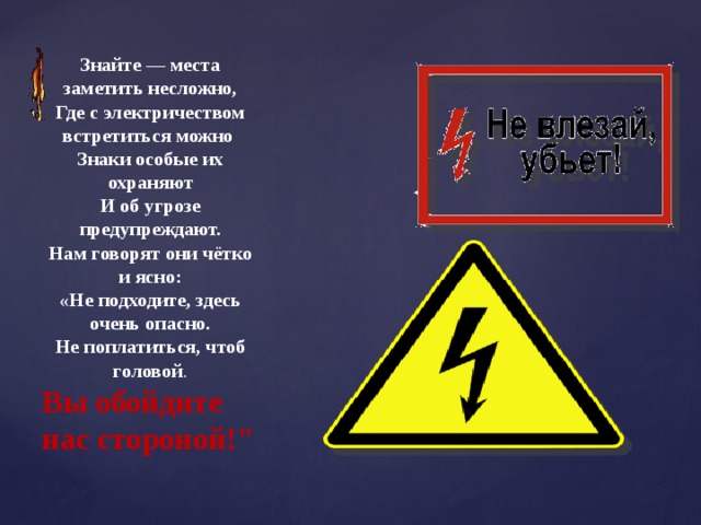 Знайте — места заметить несложно, Где с электричеством встретиться можно Знаки особые их охраняют И об угрозе предупреждают. Нам говорят они чётко и ясно: «Не подходите, здесь очень опасно. Не поплатиться, чтоб головой . Вы обойдите нас стороной!