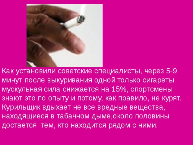 Как установили советские специалисты, через 5-9 минут после выкуривания одной только сигареты мускульная сила снижается на 15%, спортсмены знают это по опыту и потому, как правило, не курят. Курильщик вдыхает не все вредные вещества, находящиеся в табачном дыме,около половины достается тем, кто находится рядом с ними.