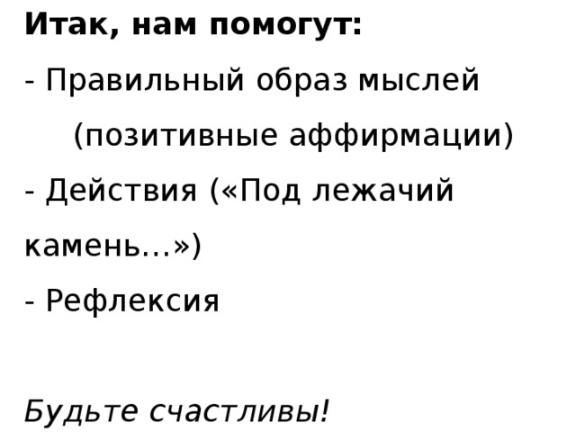 Итак, нам помогут:  - Правильный образ мыслей (позитивные аффирмации)  - Действия («Под лежачий камень…»)  - Рефлексия   Будьте счастливы!