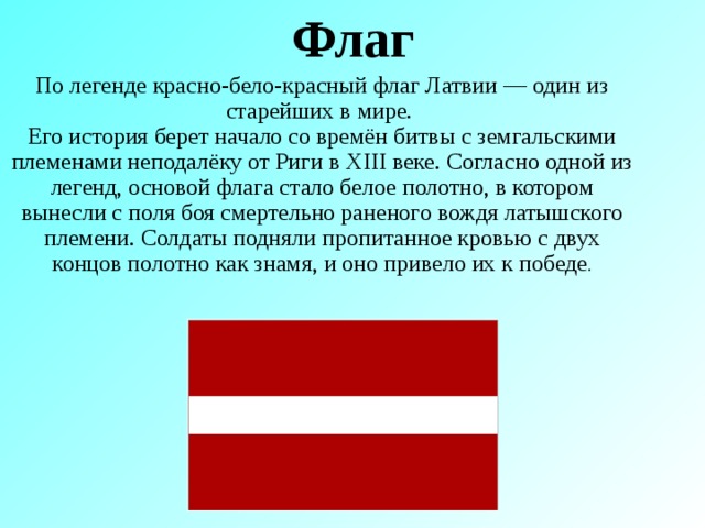 Флаг По легенде красно-бело-красный флаг Латвии — один из старейших в мире. Его история берет начало со времён битвы с земгальскими племенами неподалёку от Риги в XIII веке. Согласно одной из легенд, основой флага стало белое полотно, в котором вынесли с поля боя смертельно раненого вождя латышского племени. Солдаты подняли пропитанное кровью с двух концов полотно как знамя, и оно привело их к победе .