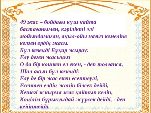 49 жас – бойдағы күш қайта бастағанымен, кәрілікті әлі мойындамаған, ақыл-ойы нағыз кемеліне келген ердің жасы.  Бұл кезеңді Бұқар жырау:  Елу деген жасыңыз  О да бір көшкен ел екен, - деп толғанса, Шал ақын бұл кезеңді: Елу де бір жас екен есептеулі,  Есептеп елдің жөнін білсек дейді,  Кешегі жиырма жас қайтып келіп,  Көңілім бұрынғыдай жүрсек дейді, - деп кейіптейді.