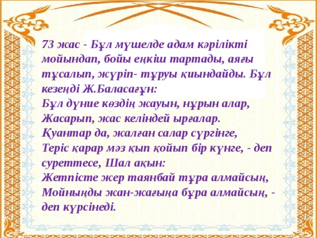 73 жас - Бұл мүшелде адам кәрілікті мойындап, бойы еңкіш тартады, аяғы тұсалып, жүріп- тұруы қиындайды. Бұл кезеңді Ж.Баласағұн:  Бұл дүние көздің жауын, нұрын алар,  Жасарып, жас келіндей ырғалар.  Қуантар да, жалған салар сүргінге,  Теріс қарар мәз қып қойып бір күнге, - деп суреттесе, Шал ақын: Жетпісте жер таянбай тұра алмайсың,  Мойныңды жан-жағыңа бұра алмайсың, - деп күрсінеді.