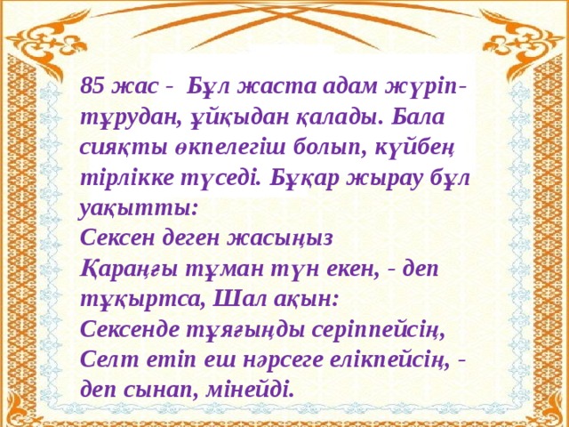 85 жас - Бұл жаста адам жүріп-тұрудан, ұйқыдан қалады. Бала сияқты өкпелегіш болып, күйбең тірлікке түседі. Бұқар жырау бұл уақытты:  Сексен деген жасыңыз  Қараңғы тұман түн екен, - деп тұқыртса, Шал ақын: Сексенде тұяғыңды серіппейсің,  Селт етіп еш нәрсеге елікпейсің, - деп сынап, мінейді.