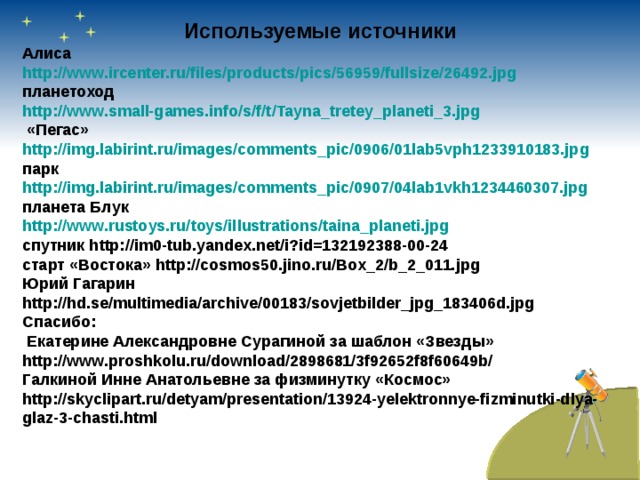 Используемые источники Алиса http://www.ircenter.ru/files/products/pics/56959/fullsize/26492.jpg планетоход http://www.small-games.info/s/f/t/Tayna_tretey_planeti_3.jpg  «Пегас» http://img.labirint.ru/images/comments_pic/0906/01lab5vph1233910183.jpg парк http://img.labirint.ru/images/comments_pic/0907/04lab1vkh1234460307.jpg планета Блук http://www.rustoys.ru/toys/illustrations/taina_planeti.jpg спутник http://im0-tub.yandex.net/i?id=132192388-00-24 старт «Востока» http://cosmos50.jino.ru/Box_2/b_2_011.jpg Юрий Гагарин http://hd.se/multimedia/archive/00183/sovjetbilder_jpg_183406d.jpg Спасибо:  Екатерине Александровне Сурагиной за шаблон «Звезды» http://www.proshkolu.ru/download/2898681/3f92652f8f60649b/ Галкиной Инне Анатольевне за физминутку «Космос» http://skyclipart.ru/detyam/presentation/13924-yelektronnye-fizminutki-dlya-glaz-3-chasti.html