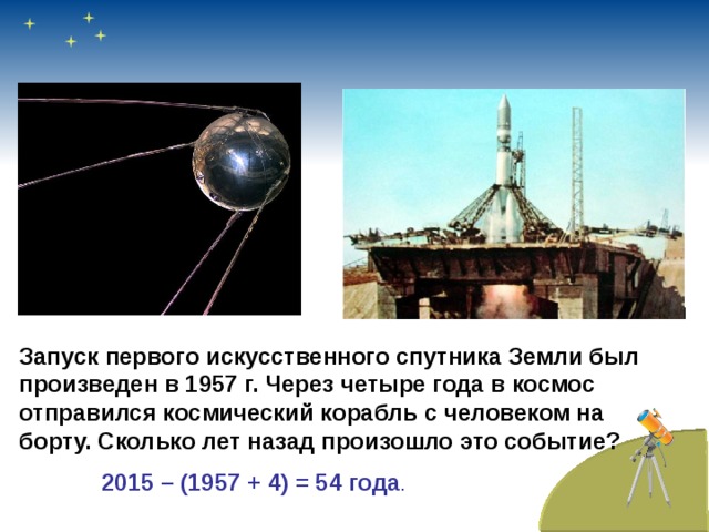 Запуск первого искусственного спутника Земли был произведен в 1957 г. Через четыре года в космос отправился космический корабль с человеком на борту. Сколько лет назад произошло это событие? 2015 – (1957 + 4) = 54 года .