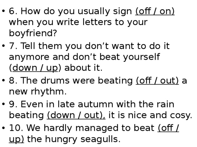 6. How do you usually sign (off / on) when you write letters to your boyfriend? 7. Tell them you don’t want to do it anymore and don’t beat yourself ( down / up ) about it. 8. The drums were beating (off / out) a new rhythm. 9. Even in late autumn with the rain beating (down / out), it is nice and cosy. 10. We hardly managed to beat (off / up)