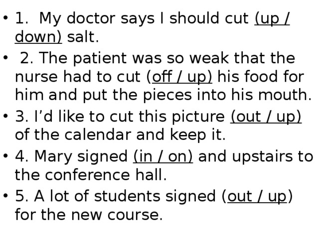 1. My doctor says I should cut (up / down) salt.  2. The patient was so weak that the nurse had to cut ( off / up) his food for him and put the pieces into his mouth. 3. I’d like to cut this picture (out / up) of the calendar and keep it. 4. Mary signed (in / on) and upstairs to the conference hall. 5. A lot of students signed ( out / up