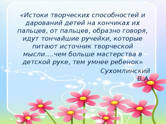 «Истоки творческих способностей и дарований детей на кончиках их пальцев, от пальцев, образно говоря, идут тончайшие ручейки, которые питают источник творческой мысли….чем больше мастерства в детской руке, тем умнее ребенок»                                    Сухомлинский В.А .