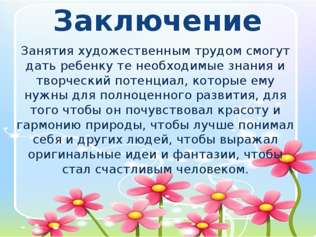 Заключение Занятия художественным трудом смогут дать ребенку те необходимые знания и творческий потенциал, которые ему нужны для полноценного развития, для того чтобы он почувствовал красоту и гармонию природы, чтобы лучше понимал себя и других людей, чтобы выражал оригинальные идеи и фантазии, чтобы стал счастливым человеком.