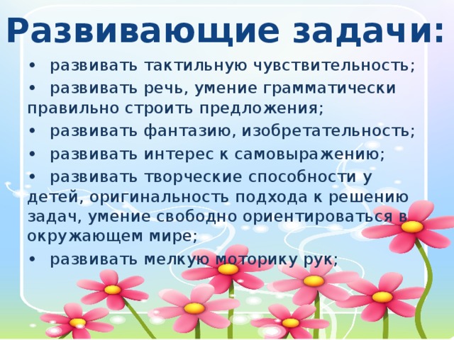 Развивающие задачи: •  развивать тактильную чувствительность; •  развивать речь, умение грамматически правильно строить предложения; •  развивать фантазию, изобретательность; •  развивать интерес к самовыражению; •  развивать творческие способности у детей, оригинальность подхода к решению задач, умение свободно ориентироваться в окружающем мире; •  развивать мелкую моторику рук;