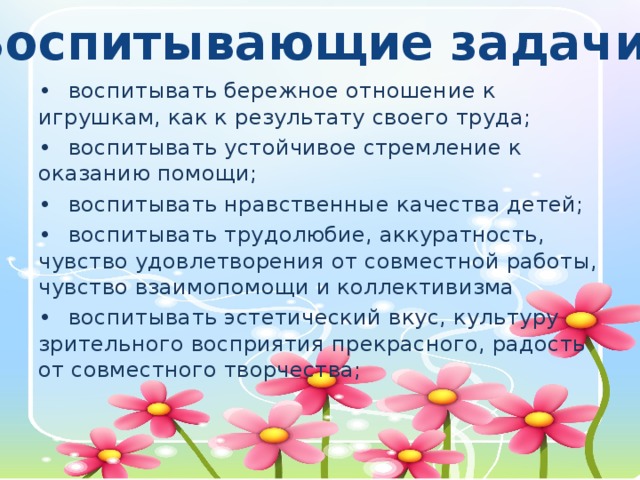 Воспитывающие задачи: •  воспитывать бережное отношение к игрушкам, как к результату своего труда; •  воспитывать устойчивое стремление к оказанию помощи; •  воспитывать нравственные качества детей; •  воспитывать трудолюбие, аккуратность, чувство удовлетворения от совместной работы, чувство взаимопомощи и коллективизма •  воспитывать эстетический вкус, культуру зрительного восприятия прекрасного, радость от совместного творчества;