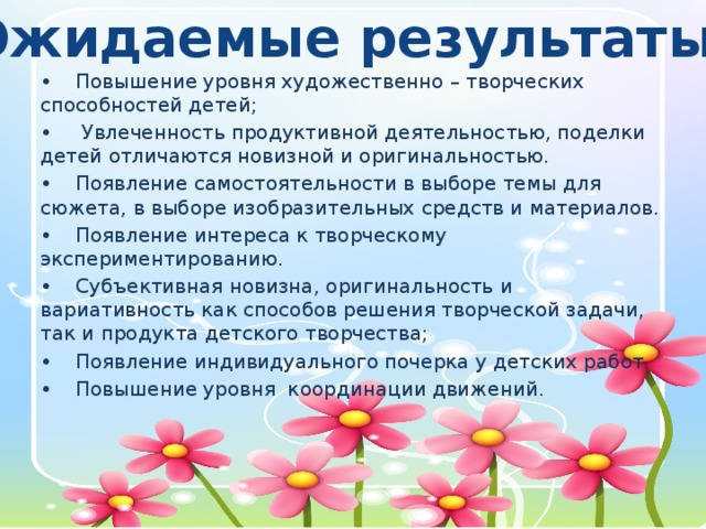 Ожидаемые результаты: •  Повышение уровня художественно – творческих способностей детей; •   Увлеченность продуктивной деятельностью, поделки детей отличаются новизной и оригинальностью. •  Появление самостоятельности в выборе темы для сюжета, в выборе изобразительных средств и материалов. •  Появление интереса к творческому экспериментированию. •  Субъективная новизна, оригинальность и вариативность как способов решения творческой задачи, так и продукта детского творчества; •  Появление индивидуального почерка у детских работ. •  Повышение уровня координации движений.