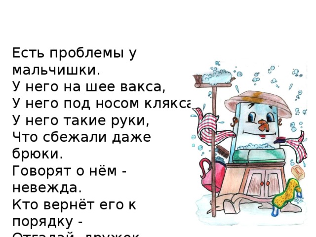 Есть проблемы у мальчишки. У него на шее вакса, У него под носом клякса, У него такие руки, Что сбежали даже брюки. Говорят о нём - невежда. Кто вернёт его к порядку - Отгадай, дружок, загадку! Это бравый командир, Знаменитый ...