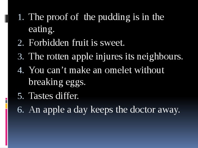 The proof of the pudding is in the eating. Forbidden fruit is sweet. The rotten apple injures its neighbours. You can’t make an omelet without breaking eggs. Tastes differ. An apple a day keeps the doctor away.